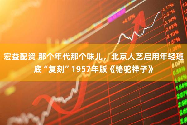 宏益配资 那个年代那个味儿，北京人艺启用年轻班底“复刻”1957年版《骆驼祥子》