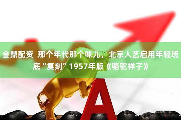 金鼎配资  那个年代那个味儿，北京人艺启用年轻班底“复刻”1957年版《骆驼祥子》