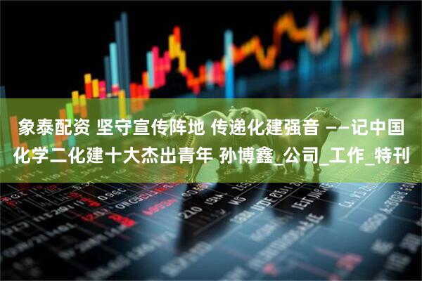 象泰配资 坚守宣传阵地 传递化建强音 ——记中国化学二化建十大杰出青年 孙博鑫_公司_工作_特刊