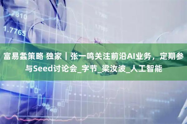 富易螽策略 独家｜张一鸣关注前沿AI业务，定期参与Seed讨论会_字节_梁汝波_人工智能