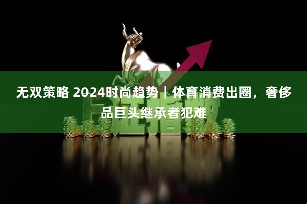 无双策略 2024时尚趋势｜体育消费出圈，奢侈品巨头继承者犯难