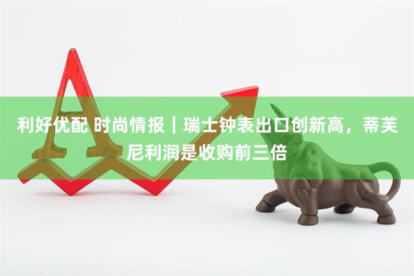 利好优配 时尚情报｜瑞士钟表出口创新高，蒂芙尼利润是收购前三倍