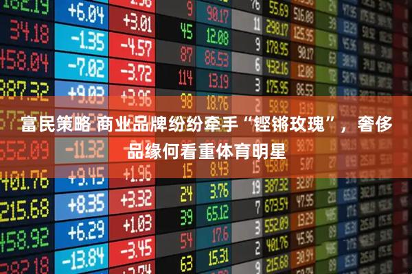 富民策略 商业品牌纷纷牵手“铿锵玫瑰”，奢侈品缘何看重体育明星
