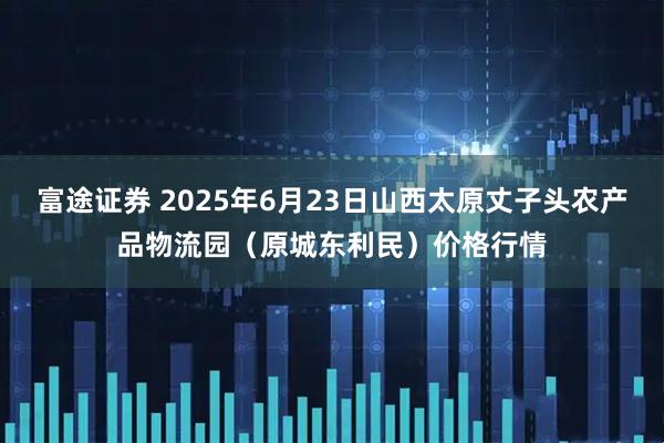 富途证券 2025年6月23日山西太原丈子头农产品物流园（原城东利民）价格行情