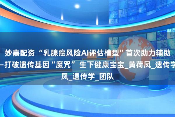 妙嘉配资 “乳腺癌风险AI评估模型”首次助力辅助生殖——打破遗传基因“魔咒” 生下健康宝宝_黄荷凤_遗传学_团队