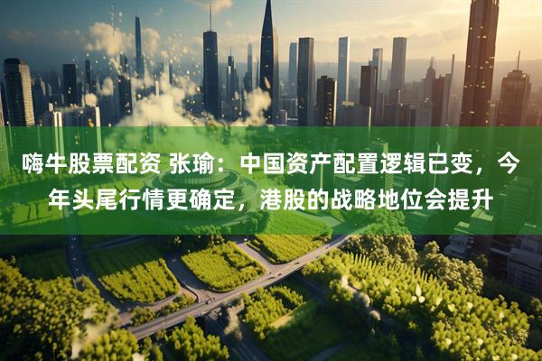 嗨牛股票配资 张瑜：中国资产配置逻辑已变，今年头尾行情更确定，港股的战略地位会提升