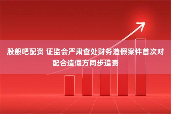 股般吧配资 证监会严肃查处财务造假案件首次对配合造假方同步追责
