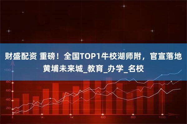 财盛配资 重磅！全国TOP1牛校湖师附，官宣落地黄埔未来城_教育_办学_名校