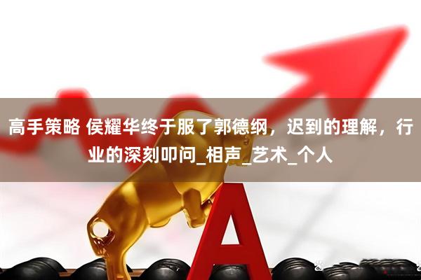 高手策略 侯耀华终于服了郭德纲，迟到的理解，行业的深刻叩问_相声_艺术_个人