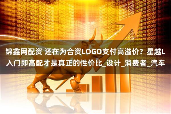 锦鑫网配资 还在为合资LOGO支付高溢价？星越L入门即高配才是真正的性价比_设计_消费者_汽车