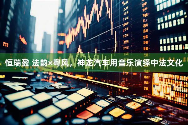 恒瑞盈 法韵×粤风，神龙汽车用音乐演绎中法文化