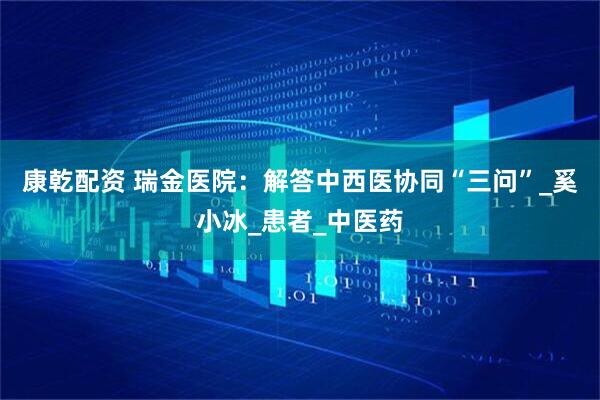 康乾配资 瑞金医院：解答中西医协同“三问”_奚小冰_患者_中医药