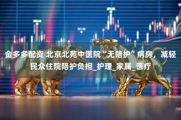 金多多配资 北京北苑中医院“无陪护”病房，减轻民众住院陪护负担_护理_家属_医疗