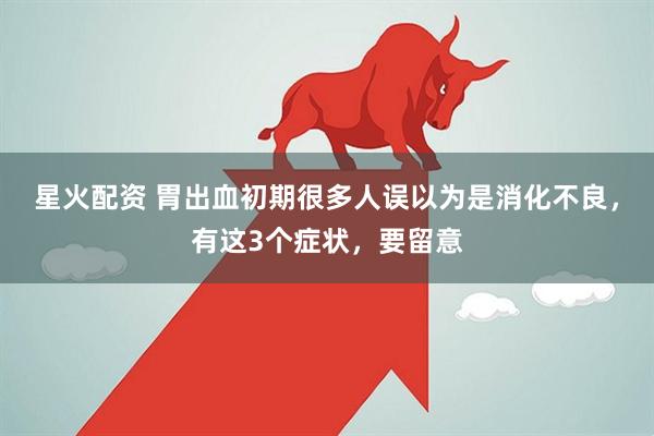 星火配资 胃出血初期很多人误以为是消化不良，有这3个症状，要留意