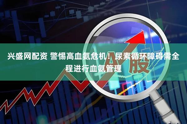兴盛网配资 警惕高血氨危机！尿素循环障碍需全程进行血氨管理