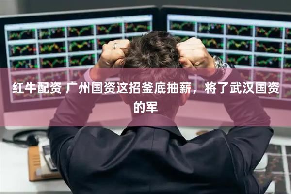 红牛配资 广州国资这招釜底抽薪，将了武汉国资的军