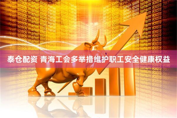 泰仓配资 青海工会多举措维护职工安全健康权益