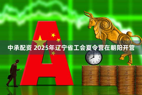 中承配资 2025年辽宁省工会夏令营在朝阳开营