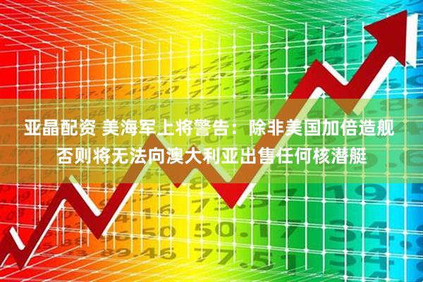 亚晶配资 美海军上将警告：除非美国加倍造舰 否则将无法向澳大利亚出售任何核潜艇