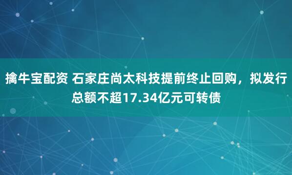 擒牛宝配资 石家庄尚太科技提前终止回购，拟发行总额不超17.34亿元可转债