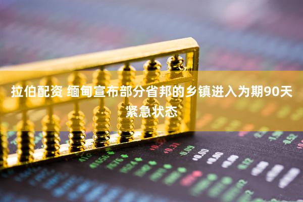 拉伯配资 缅甸宣布部分省邦的乡镇进入为期90天紧急状态