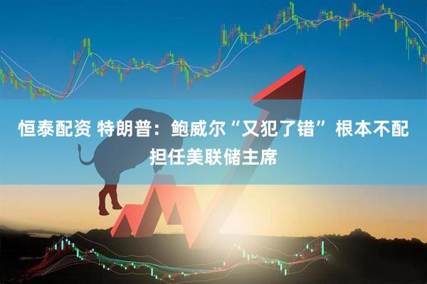 恒泰配资 特朗普：鲍威尔“又犯了错” 根本不配担任美联储主席