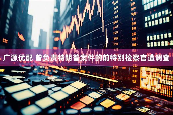广源优配 曾负责特朗普案件的前特别检察官遭调查