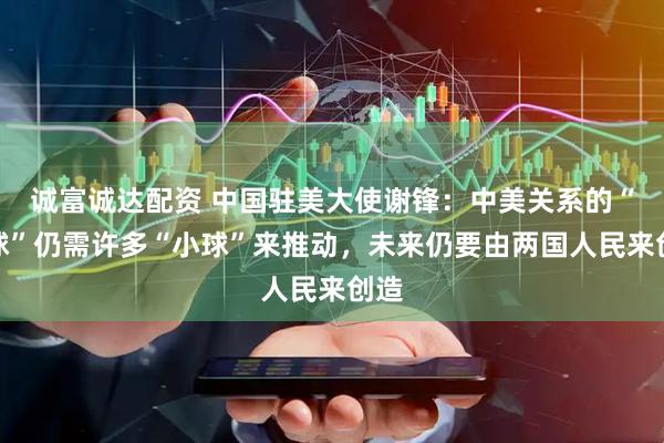 诚富诚达配资 中国驻美大使谢锋：中美关系的“大球”仍需许多“小球”来推动，未来仍要由两国人民来创造