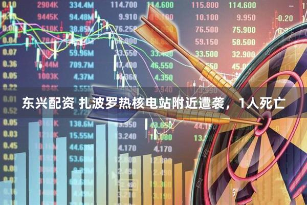 东兴配资 扎波罗热核电站附近遭袭，1人死亡