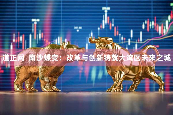 道正网  南沙蝶变：改革与创新铸就大湾区未来之城