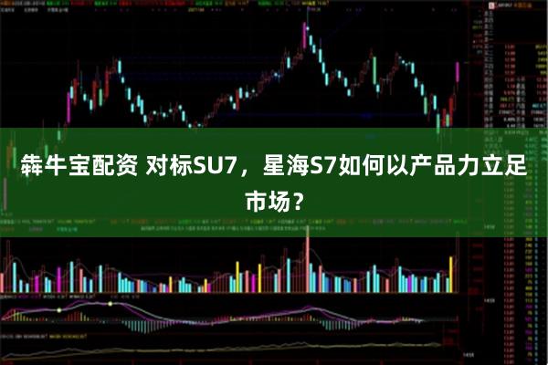犇牛宝配资 对标SU7，星海S7如何以产品力立足市场？