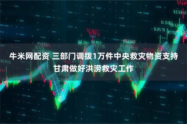 牛米网配资 三部门调拨1万件中央救灾物资支持甘肃做好洪涝救灾工作