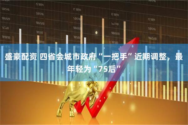盛豪配资 四省会城市政府“一把手”近期调整，最年轻为“75后”