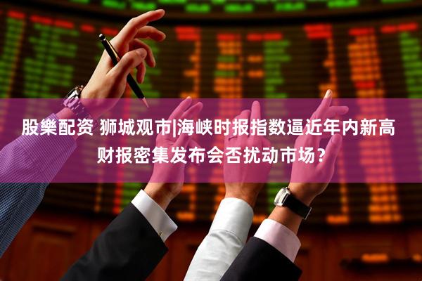 股樂配资 狮城观市|海峡时报指数逼近年内新高 财报密集发布会否扰动市场？