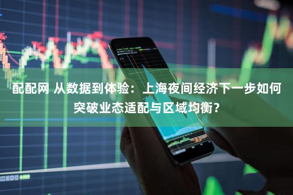 配配网 从数据到体验：上海夜间经济下一步如何突破业态适配与区域均衡？