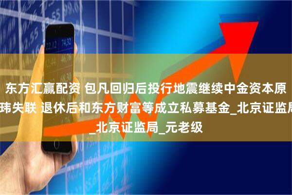 东方汇赢配资 包凡回归后投行地震继续中金资本原董事长丁玮失联 退休后和东方财富等成立私募基金_北京证监局_元老级