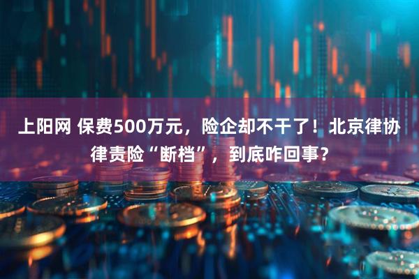 上阳网 保费500万元,险企却不干了!北京律协律责险“断档”,到底咋回事?