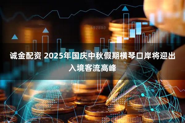诚金配资 2025年国庆中秋假期横琴口岸将迎出入境客流高峰