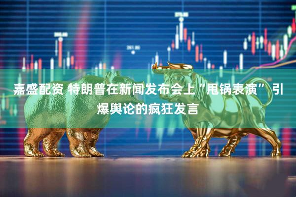 嘉盛配资 特朗普在新闻发布会上“甩锅表演” 引爆舆论的疯狂发言