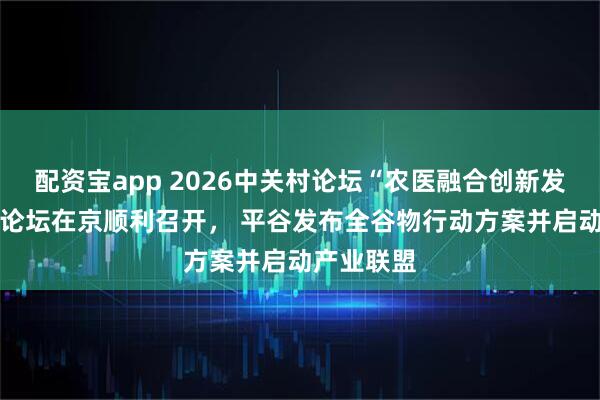 配资宝app 2026中关村论坛“农医融合创新发展” 平行论坛在京顺利召开， 平谷发布全谷物行动方案并启动产业联盟