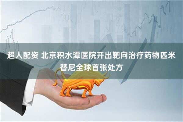 超人配资 北京积水潭医院开出靶向治疗药物匹米替尼全球首张处方