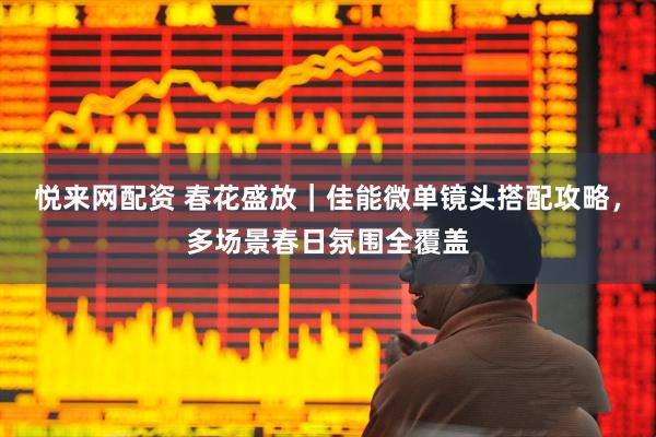 悦来网配资 春花盛放｜佳能微单镜头搭配攻略，多场景春日氛围全覆盖