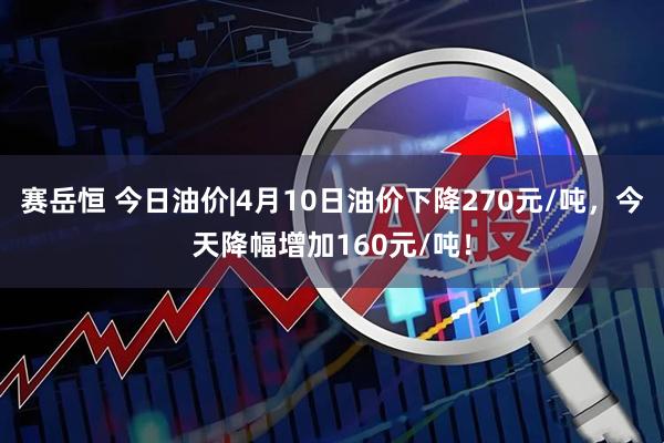 赛岳恒 今日油价|4月10日油价下降270元/吨，今天降幅增加160元/吨！
