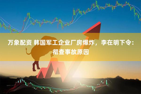 万象配资 韩国军工企业厂房爆炸，李在明下令：彻查事故原因