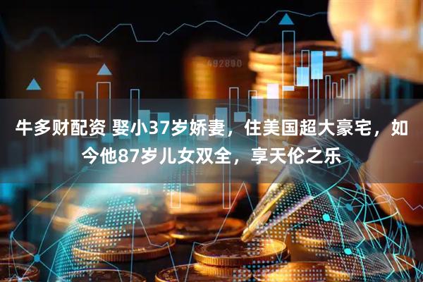 牛多财配资 娶小37岁娇妻，住美国超大豪宅，如今他87岁儿女双全，享天伦之乐