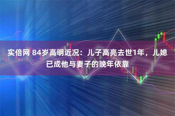 实倍网 84岁高明近况：儿子高亮去世1年，儿媳已成他与妻子的晚年依靠
